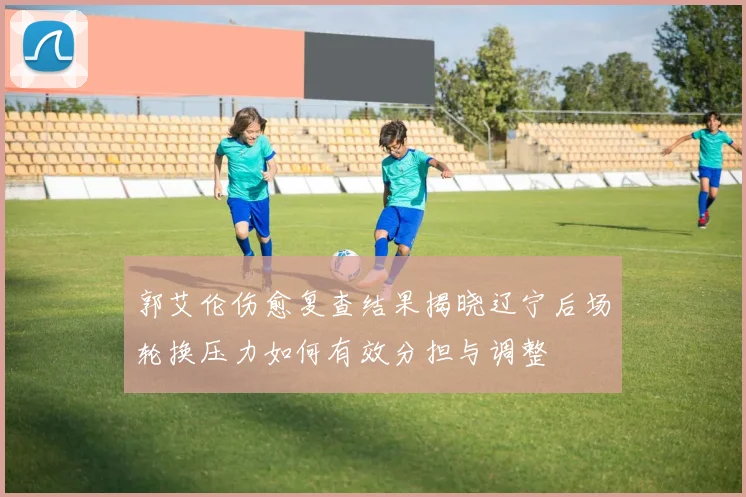 郭艾伦伤愈复查结果揭晓辽宁后场轮换压力如何有效分担与调整