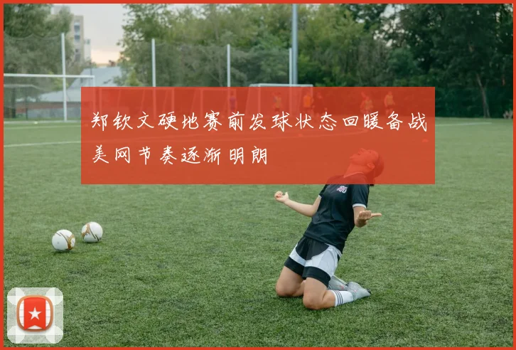 郑钦文硬地赛前发球状态回暖备战美网节奏逐渐明朗