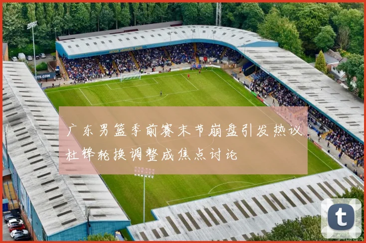 广东男篮季前赛末节崩盘引发热议杜锋轮换调整成焦点讨论
